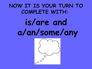 NOW IT IS YOUR TURN TO COMPLETE WITH:  is/are and a/an/some/any 