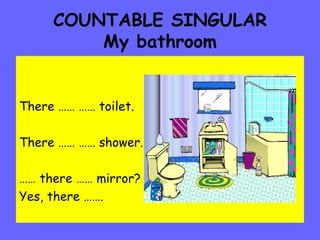 COUNTABLE SINGULAR My bathroom There …… …… toilet. There …… …… shower. ……  there …… mirror?  Yes, there ……. 
