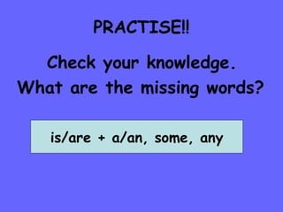 PRACTISE!! Check your knowledge. What are the missing words? is/are + a/an, some, any 