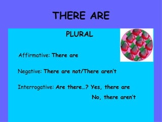 THERE ARE PLURAL Affirmative:  There are Negative:  There are not/There aren’t Interrogative:  Are there…? Yes, there are No, there aren’t   