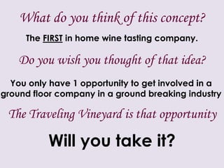 What do you think of this concept?The FIRST in home wine tasting company.Do you wish you thought of that idea?You only have 1 opportunity to get involved in a ground floor company in a ground breaking industry The Traveling Vineyard is that opportunityWill you take it?