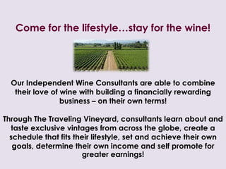 Come for the lifestyle…stay for the wine!Our Independent Wine Consultants are able to combine their love of wine with buildinga financially rewarding business – on their own terms! Through The Traveling Vineyard, consultants learn about and taste exclusive vintages from across the globe, create a schedule that fits their lifestyle, set and achieve their own goals, determine their own income and self promote for greater earnings!