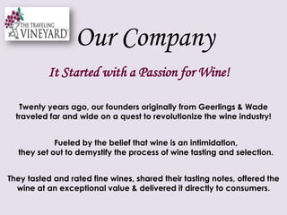 Our Company It Started with a Passion for Wine!Twenty years ago, our founders originally from Geerlings & Wade traveled far and wide on a quest to revolutionize the wine industry! Fueled by the belief that wine is an intimidation, they set out to demystify the process of wine tasting and selection. They tasted and rated fine wines, shared their tasting notes, offered the wine at an exceptional value & delivered it directly to consumers.