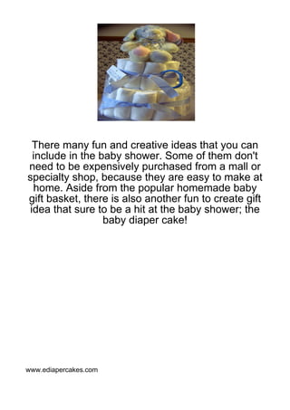 There many fun and creative ideas that you can
 include in the baby shower. Some of them don't
need to be expensively purchased from a mall or
specialty shop, because they are easy to make at
 home. Aside from the popular homemade baby
gift basket, there is also another fun to create gift
idea that sure to be a hit at the baby shower; the
                 baby diaper cake!




www.ediapercakes.com
 