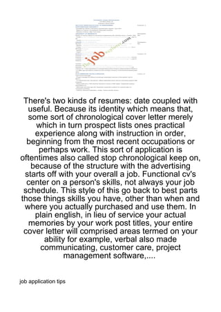 There's two kinds of resumes: date coupled with
  useful. Because its identity which means that,
  some sort of chronological cover letter merely
     which in turn prospect lists ones practical
    experience along with instruction in order,
  beginning from the most recent occupations or
     perhaps work. This sort of application is
oftentimes also called stop chronological keep on,
   because of the structure with the advertising
 starts off with your overall a job. Functional cv's
  center on a person's skills, not always your job
 schedule. This style of this go back to best parts
those things skills you have, other than when and
 where you actually purchased and use them. In
    plain english, in lieu of service your actual
   memories by your work post titles, your entire
 cover letter will comprised areas termed on your
       ability for example, verbal also made
      communicating, customer care, project
              management software,....


job application tips
 