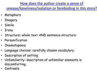 How does the author create a sense of
unease/loneliness/isolation or foreboding in this story?
• Metaphors
• Imagery
• Simile
• Irony
• Structure: whole text AND sentence structure
• Personification
• Onomatopoeia
• Language choices: carefully chosen vocabulary
• Description of setting
• Unfamiliarity: description of unfamiliar elements is
discomforting.
• Contrasts
 