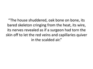 “The house shuddered, oak bone on bone, its
bared skeleton cringing from the heat, its wire,
its nerves revealed as if a surgeon had torn the
skin off to let the red veins and capillaries quiver
in the scalded air.”
 