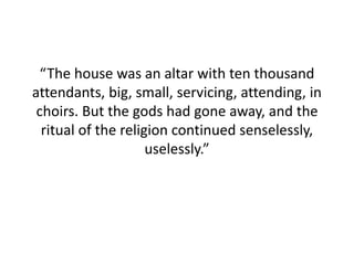 “The house was an altar with ten thousand
attendants, big, small, servicing, attending, in
choirs. But the gods had gone away, and the
ritual of the religion continued senselessly,
uselessly.”
 