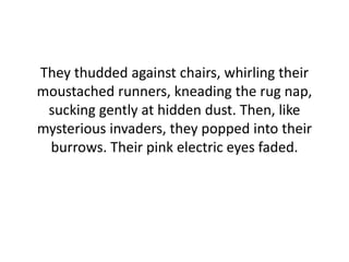 They thudded against chairs, whirling their
moustached runners, kneading the rug nap,
sucking gently at hidden dust. Then, like
mysterious invaders, they popped into their
burrows. Their pink electric eyes faded.
 