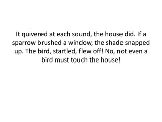 It quivered at each sound, the house did. If a
sparrow brushed a window, the shade snapped
up. The bird, startled, flew off! No, not even a
bird must touch the house!
 