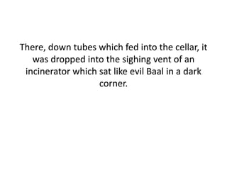 There, down tubes which fed into the cellar, it
was dropped into the sighing vent of an
incinerator which sat like evil Baal in a dark
corner.
 