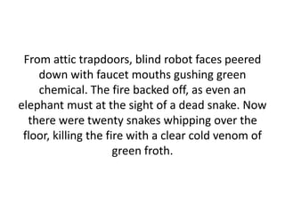 From attic trapdoors, blind robot faces peered
down with faucet mouths gushing green
chemical. The fire backed off, as even an
elephant must at the sight of a dead snake. Now
there were twenty snakes whipping over the
floor, killing the fire with a clear cold venom of
green froth.
 