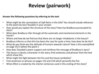 Review (pairwork)
Answer the following questions by referring to the text:
• What might be the connotation of Soft Rains in the title? You should include reference
to the poem by Sara Teasdale in your answer.
• How would you explain the structure of the story? How has Bradbury punctuated his
story?
• What does Bradbury infer through all the automatic and mechanical elements in the
house?
• Where and how do we find out that there are no longer inhabitants in the house?
• Bradbury informs us that this has been the case for quite a time; how does he do this?
• What do you think was the attitude of humans towards nature? How is this exemplified
on page 152 ( before the poem )
• How does Teasdale’s poem support and reinforce the message of Bradbury’s story?
• The house is clearly a character in the story; find sentences and phrases from the text
which show this.
• What might the fight between the fire and the house symbolize?
• Find sentences or phrases on pages 153 and 154 which personify the fire.
• What effect is created by the shorter sentences used in this ending of the story?
 