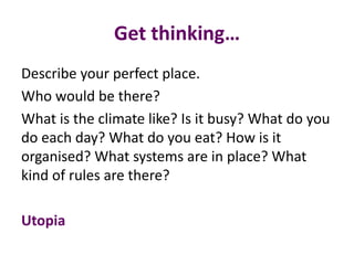 Get thinking…
Describe your perfect place.
Who would be there?
What is the climate like? Is it busy? What do you
do each day? What do you eat? How is it
organised? What systems are in place? What
kind of rules are there?
Utopia
 