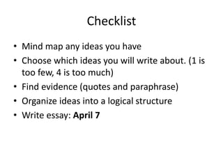 Checklist
• Mind map any ideas you have
• Choose which ideas you will write about. (1 is
too few, 4 is too much)
• Find evidence (quotes and paraphrase)
• Organize ideas into a logical structure
• Write essay: April 7
 