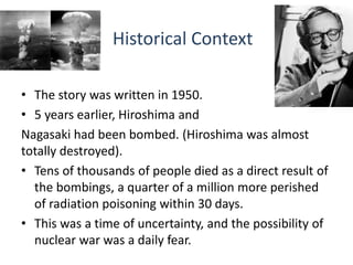 Historical Context
• The story was written in 1950.
• 5 years earlier, Hiroshima and
Nagasaki had been bombed. (Hiroshima was almost
totally destroyed).
• Tens of thousands of people died as a direct result of
the bombings, a quarter of a million more perished
of radiation poisoning within 30 days.
• This was a time of uncertainty, and the possibility of
nuclear war was a daily fear.
 