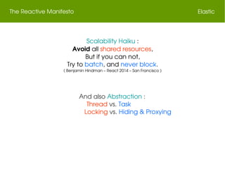 The Reactive Manifesto Elastic
Scalability Haiku :
Avoid all shared resources,
But if you can not,
Try to batch, and never block.
( Benjamin Hindman – React 2014 – San Francisco )
And also Abstraction :
Thread vs. Task    
                  Locking vs. Hiding & Proxying
 