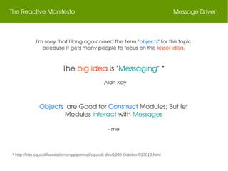 The Reactive Manifesto Message Driven
I'm sorry that I long ago coined the term "objects" for this topic 
because it gets many people to focus on the lesser idea.
The big idea is "Messaging" *
­ Alan Kay
* http://lists.squeakfoundation.org/pipermail/squeak-dev/1998-October/017019.html
Objects  are Good for Construct Modules; But let 
Modules Interact with Messages
­ me
 