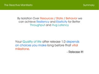 The Reactive Manifesto Summary
 By Isolation Over Resources / State / Behavior we 
can achieve Resiliency and Elasticity for Better 
Throughput and Avg Latency
Your Quality of life after release 1.0 depends 
on choices you make long before that vital 
milestone.
 ­ Release It!
 