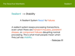 The Reactive Manifesto Resilient
 Resilient  ~= Stability
A Resilient System React to Failures
A resilient system keeps processing transactions, 
even when there are transient impulses, persistent 
stresses, or component failures disrupting normal 
processing. This is what most people mean when 
they just say stability.
 ­ Release It!
 