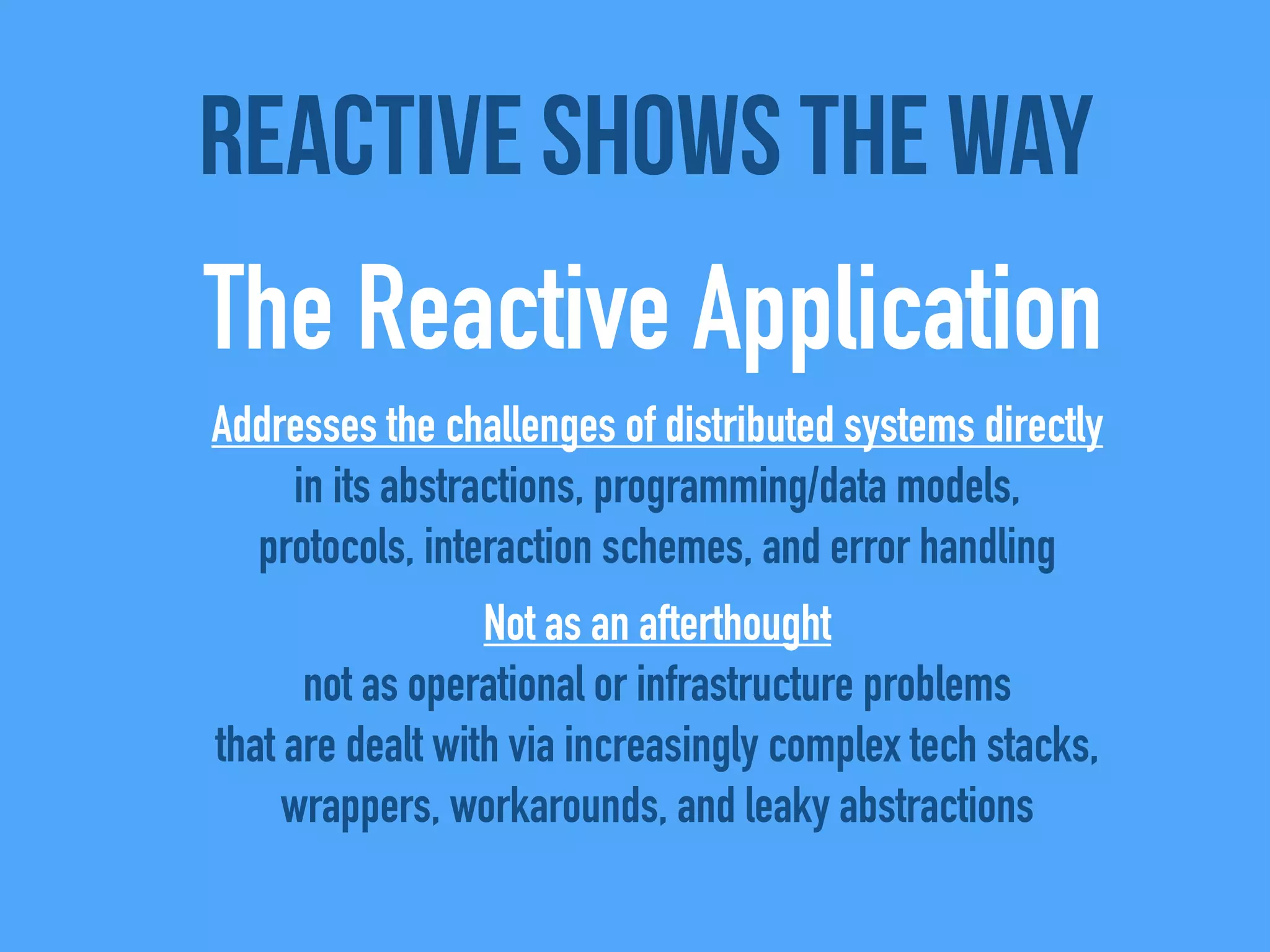 Addresses the challenges of distributed systems directly
in its abstractions, programming/data models,
protocols, interaction schemes, and error handling
Not as an afterthought
not as operational or infrastructure problems
that are dealt with via increasingly complex tech stacks,
wrappers, workarounds, and leaky abstractions
Reactive shows the way
The Reactive Application
 