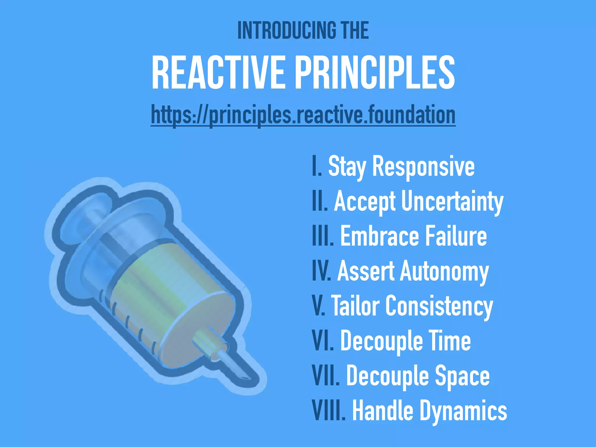 Introducing the
Reactive Principles
I. Stay Responsive
II. Accept Uncertainty
III. Embrace Failure
IV. Assert Autonomy
V. Tailor Consistency
VI. Decouple Time
VII. Decouple Space
VIII. Handle Dynamics
https://principles.reactive.foundation
 