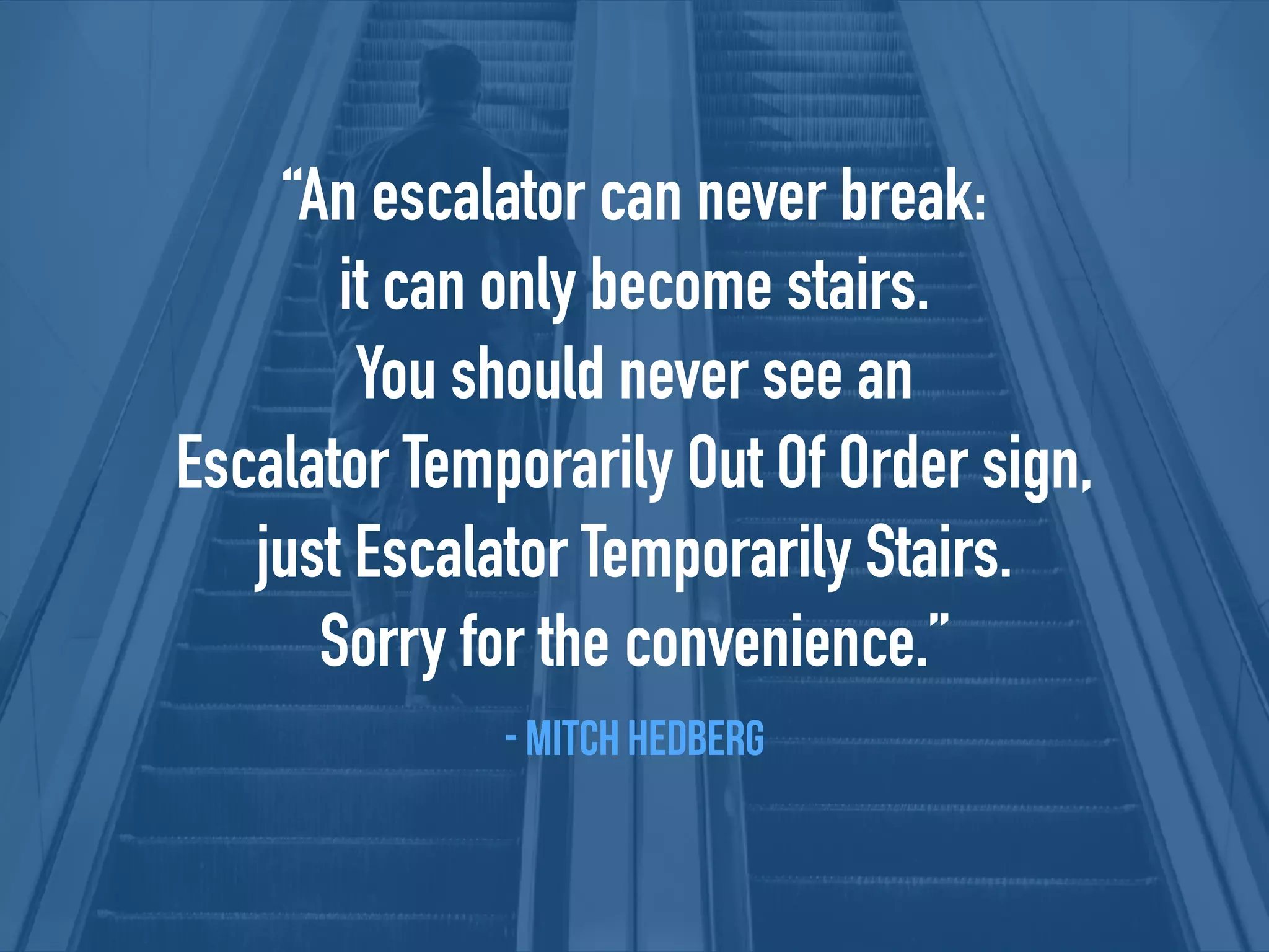 “An escalator can never break:
it can only become stairs.
You should never see an
Escalator Temporarily Out Of Order sign,
just Escalator Temporarily Stairs.
Sorry for the convenience.”
- Mitch Hedberg
 