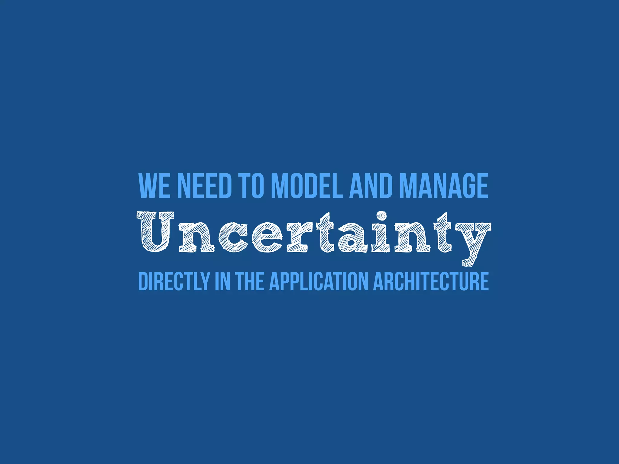 We Need To Model and manage
Uncertainty
Directly In The Application Architecture
 