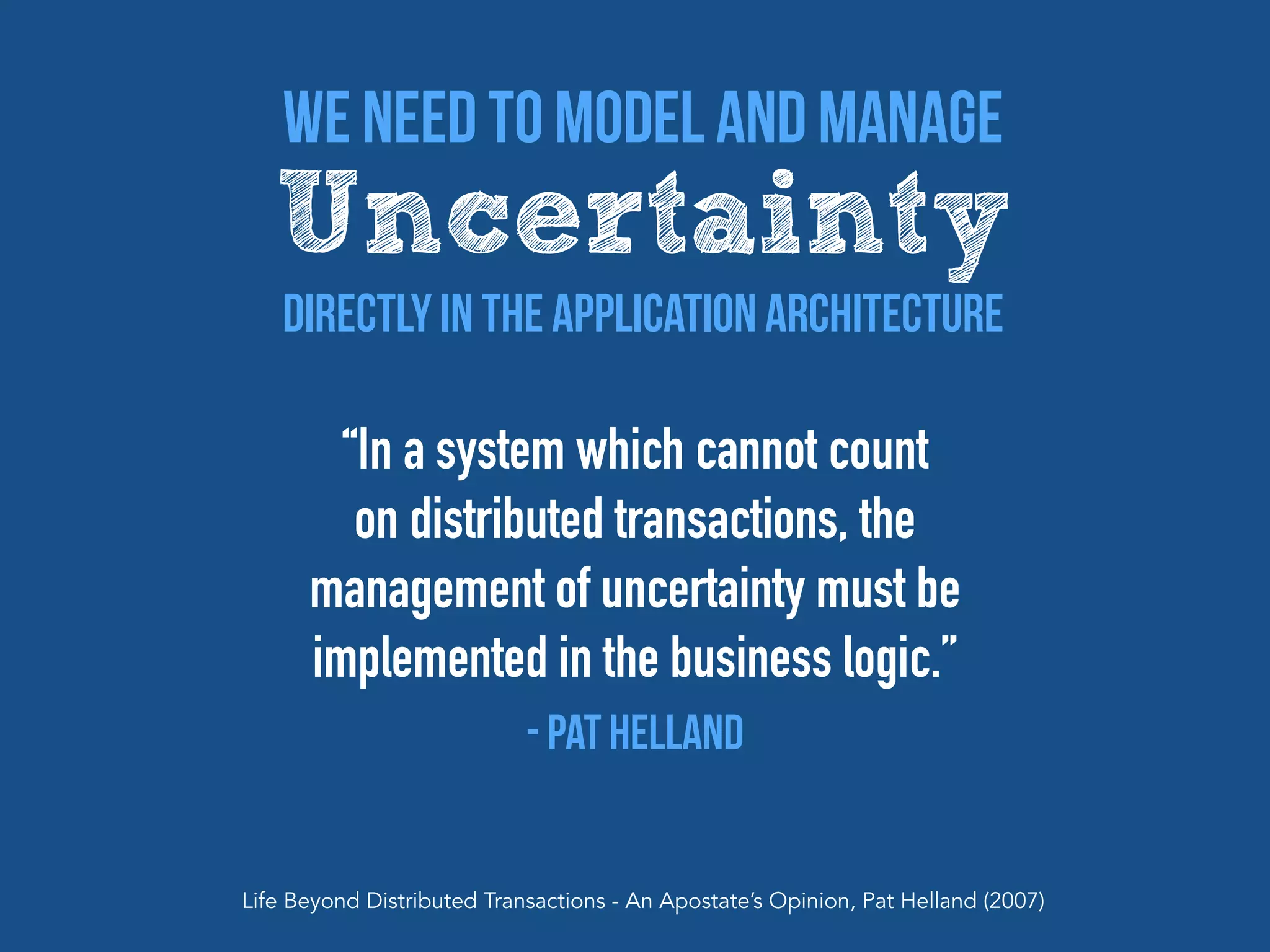 “In a system which cannot count
on distributed transactions, the
management of uncertainty must be
implemented in the business logic.”
- Pat Helland
Life Beyond Distributed Transactions - An Apostate’s Opinion, Pat Helland (2007)
We Need To Model and manage
Uncertainty
Directly In The Application Architecture
 