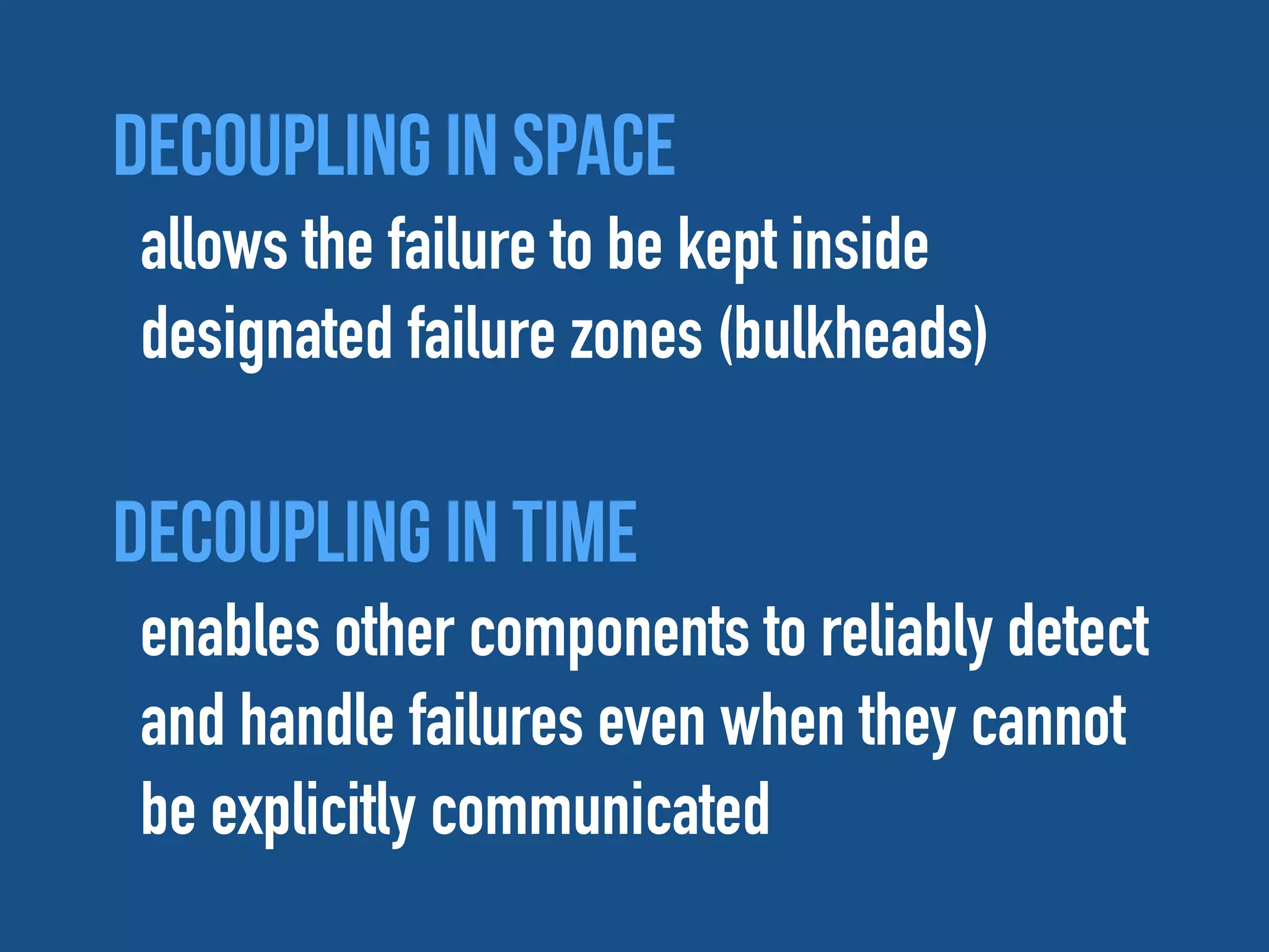 Decoupling in space
allows the failure to be kept inside
designated failure zones (bulkheads)
Decoupling in time
enables other components to reliably detect
and handle failures even when they cannot
be explicitly communicated
 