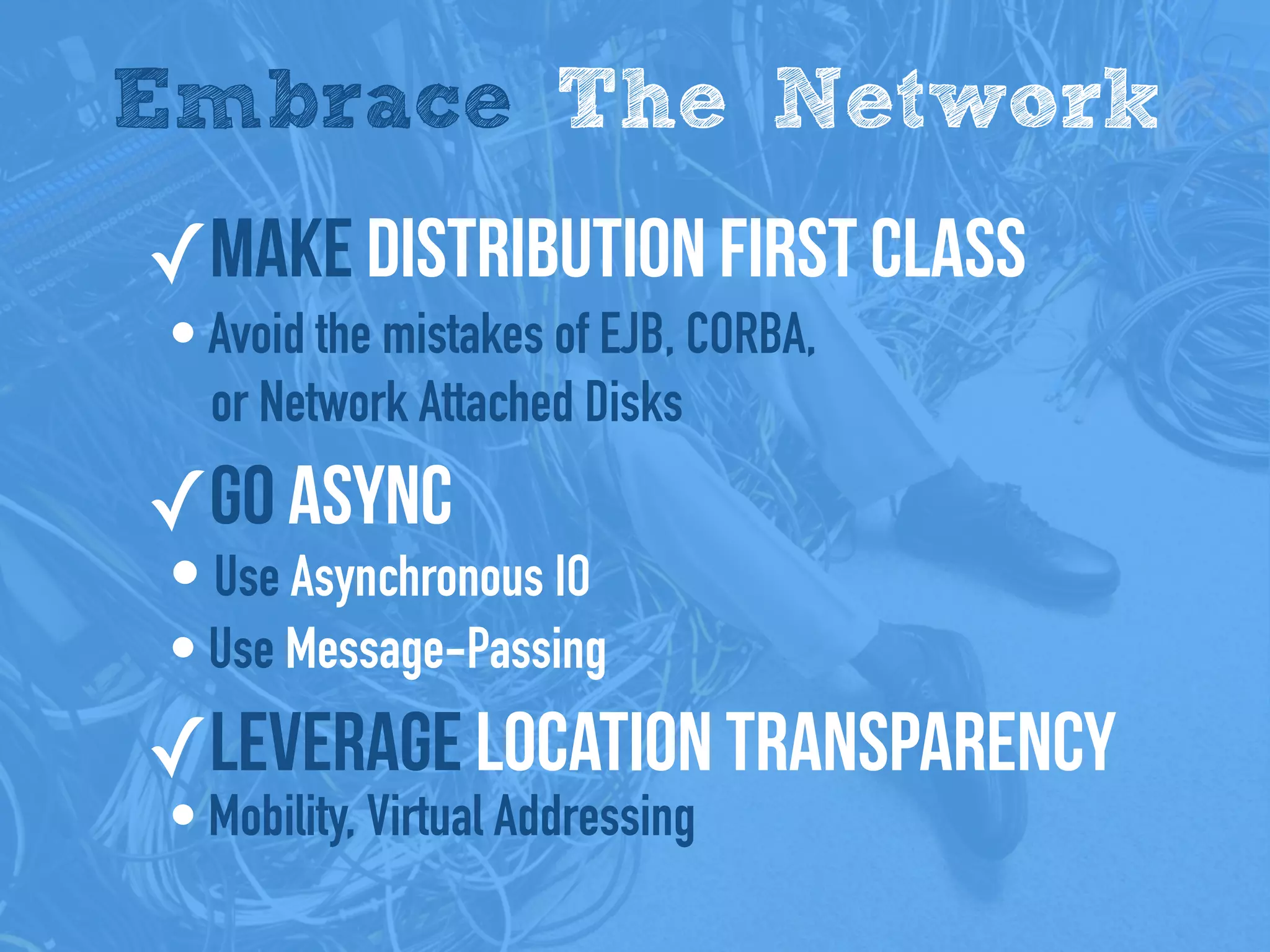 Embrace The Network
✓Make distribution first class
• Avoid the mistakes of EJB, CORBA,
or Network Attached Disks
✓Go Async
• Use Asynchronous IO
• Use Message-Passing
✓Leverage Location Transparency
• Mobility, Virtual Addressing
 