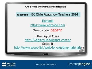 The Digital Class
http://2digit2quit.blogspot.com.ar
Scoop it
http://www.scoop.it/t/tools-for-creating-materials
Facebook BC Chile Roadshow Teachers 2014
Edmodo
https://www.edmodo.com
Group code: pabahn
Chile Roadshow links and materials
 