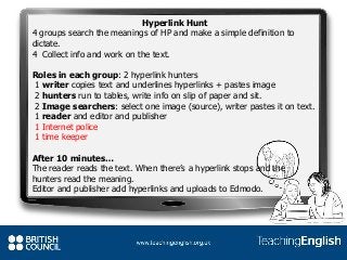 Hyperlink Hunt
4 groups search the meanings of HP and make a simple definition to
dictate.
4 Collect info and work on the text.
Roles in each group: 2 hyperlink hunters
1 writer copies text and underlines hyperlinks + pastes image
2 hunters run to tables, write info on slip of paper and sit.
2 Image searchers: select one image (source), writer pastes it on text.
1 reader and editor and publisher
1 Internet police
1 time keeper
After 10 minutes…
The reader reads the text. When there’s a hyperlink stops and the
hunters read the meaning.
Editor and publisher add hyperlinks and uploads to Edmodo.
 