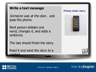 Write a text message
Someone was at the door… and
pass the phone.
Next person deletes one
word, changes it, and adds a
sentence.
The last should finish the story.
Read it and send the story to a
contact.
Phone chain story
 