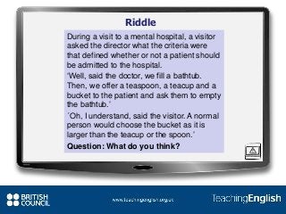Riddle
During a visit to a mental hospital, a visitor
asked the director what the criteria were
that defined whether or not a patient should
be admitted to the hospital.
‘Well, said the doctor, we fill a bathtub.
Then, we offer a teaspoon, a teacup and a
bucket to the patient and ask them to empty
the bathtub.’
´Oh, I understand, said the visitor. A normal
person would choose the bucket as it is
larger than the teacup or the spoon.’
Question: What do you think?
 