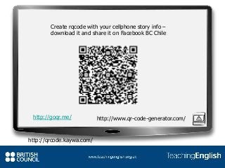 Create rqcode with your cellphone story info –
download it and share it on Facebook BC Chile
http://goqr.me/ http://www.qr-code-generator.com/
http://qrcode.kaywa.com/
 