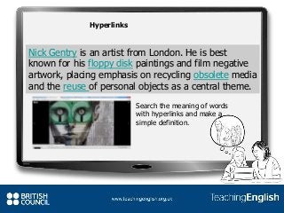 Nick Gentry is an artist from London. He is best
known for his floppy disk paintings and film negative
artwork, placing emphasis on recycling obsolete media
and the reuse of personal objects as a central theme.
Hyperlinks
Search the meaning of words
with hyperlinks and make a
simple definition.
 