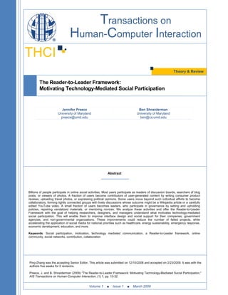 Transactions on
                                Human-Computer Interaction
THCI
                                                                                                                Theory & Review


        The Reader-to-Leader Framework:
        Motivating Technology-Mediated Social Participation


                        Jennifer Preece                                             Ben Shneiderman
                      University of Maryland                                       University of Maryland
                       preece@umd.edu                                                ben@cs.umd.edu




                                                             Abstract




Billions of people participate in online social activities. Most users participate as readers of discussion boards, searchers of blog
posts, or viewers of photos. A fraction of users become contributors of user-generated content by writing consumer product
reviews, uploading travel photos, or expressing political opinions. Some users move beyond such individual efforts to become
collaborators, forming tightly connected groups with lively discussions whose outcome might be a Wikipedia article or a carefully
edited YouTube video. A small fraction of users becomes leaders, who participate in governance by setting and upholding
policies, repairing vandalized materials, or mentoring novices. We analyze these activities and offer the Reader-to-Leader
Framework with the goal of helping researchers, designers, and managers understand what motivates technology-mediated
social participation. This will enable them to improve interface design and social support for their companies, government
agencies, and non-governmental organizations. These improvements could reduce the number of failed projects, while
accelerating the application of social media for national priorities such as healthcare, energy sustainability, emergency response,
economic development, education, and more.

Keywords: Social participation, motivation, technology mediated communication, a Reader-to-Leader framework, online
community, social networks, contribution, collaboration




Ping Zhang was the accepting Senior Editor. This article was submitted on 12/10/2008 and accepted on 2/23/2009. It was with the
authors five weeks for 2 revisions.

Preece, J. and B. Shneiderman (2009) “The Reader-to-Leader Framework: Motivating Technology-Mediated Social Participation,”
AIS Transactions on Human-Computer Interaction, (1) 1, pp. 13-32


                                              Volume 1      ■    Issue 1    ■    March 2009
 