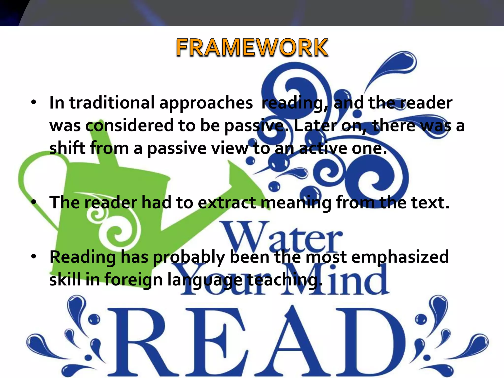 • In traditional approaches reading, and the reader
was considered to be passive. Later on, there was a
shift from a passive view to an active one.
• The reader had to extract meaning from the text.
• Reading has probably been the most emphasized
skill in foreign language teaching.
 