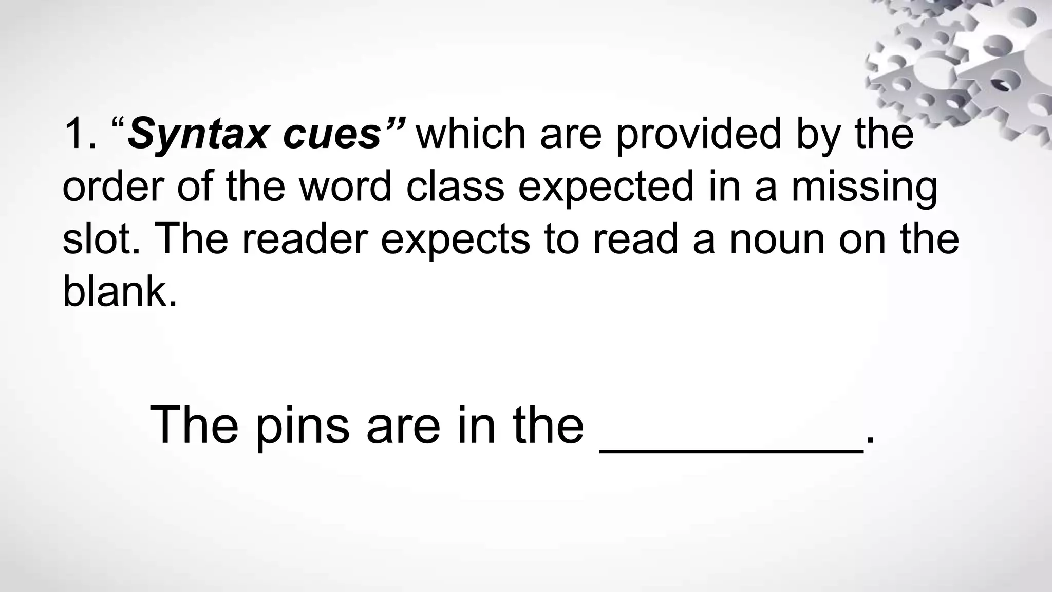 1. “Syntax cues” which are provided by the
order of the word class expected in a missing
slot. The reader expects to read a noun on the
blank.
The pins are in the _________.
 