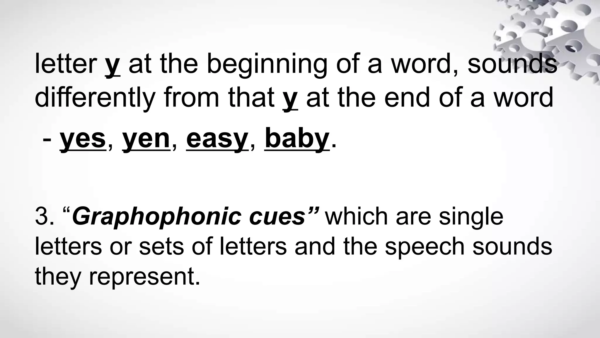 letter y at the beginning of a word, sounds
differently from that y at the end of a word
- yes, yen, easy, baby.
3. “Graphophonic cues” which are single
letters or sets of letters and the speech sounds
they represent.
 