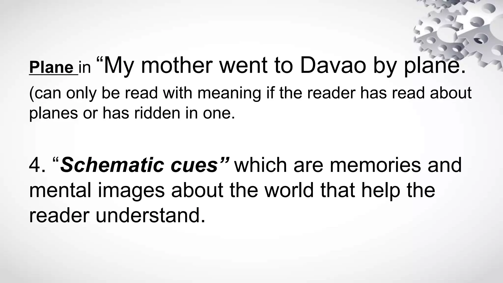 Plane in “My mother went to Davao by plane.
(can only be read with meaning if the reader has read about
planes or has ridden in one.
4. “Schematic cues” which are memories and
mental images about the world that help the
reader understand.
 