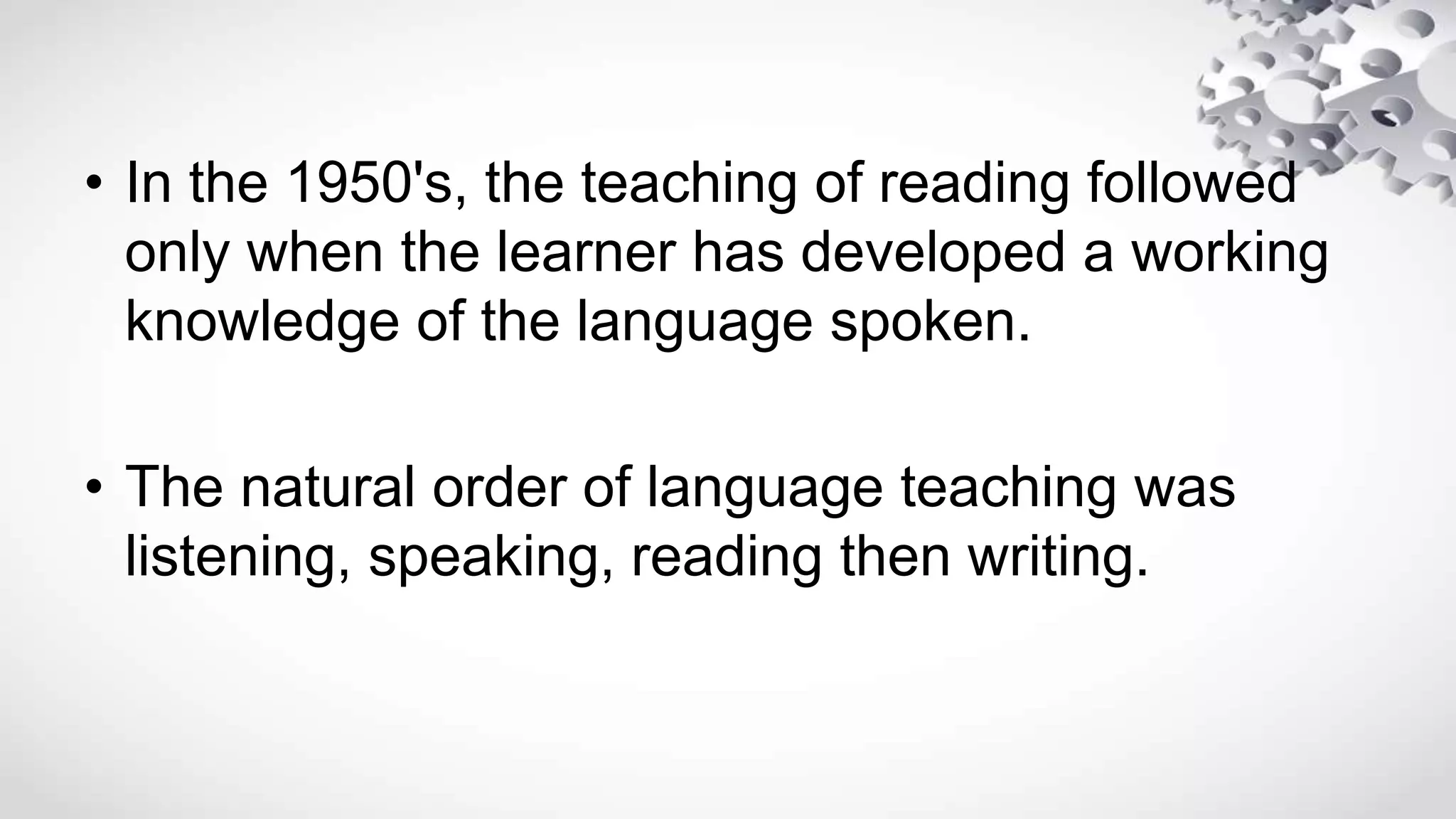 • In the 1950's, the teaching of reading followed
only when the learner has developed a working
knowledge of the language spoken.
• The natural order of language teaching was
listening, speaking, reading then writing.
 
