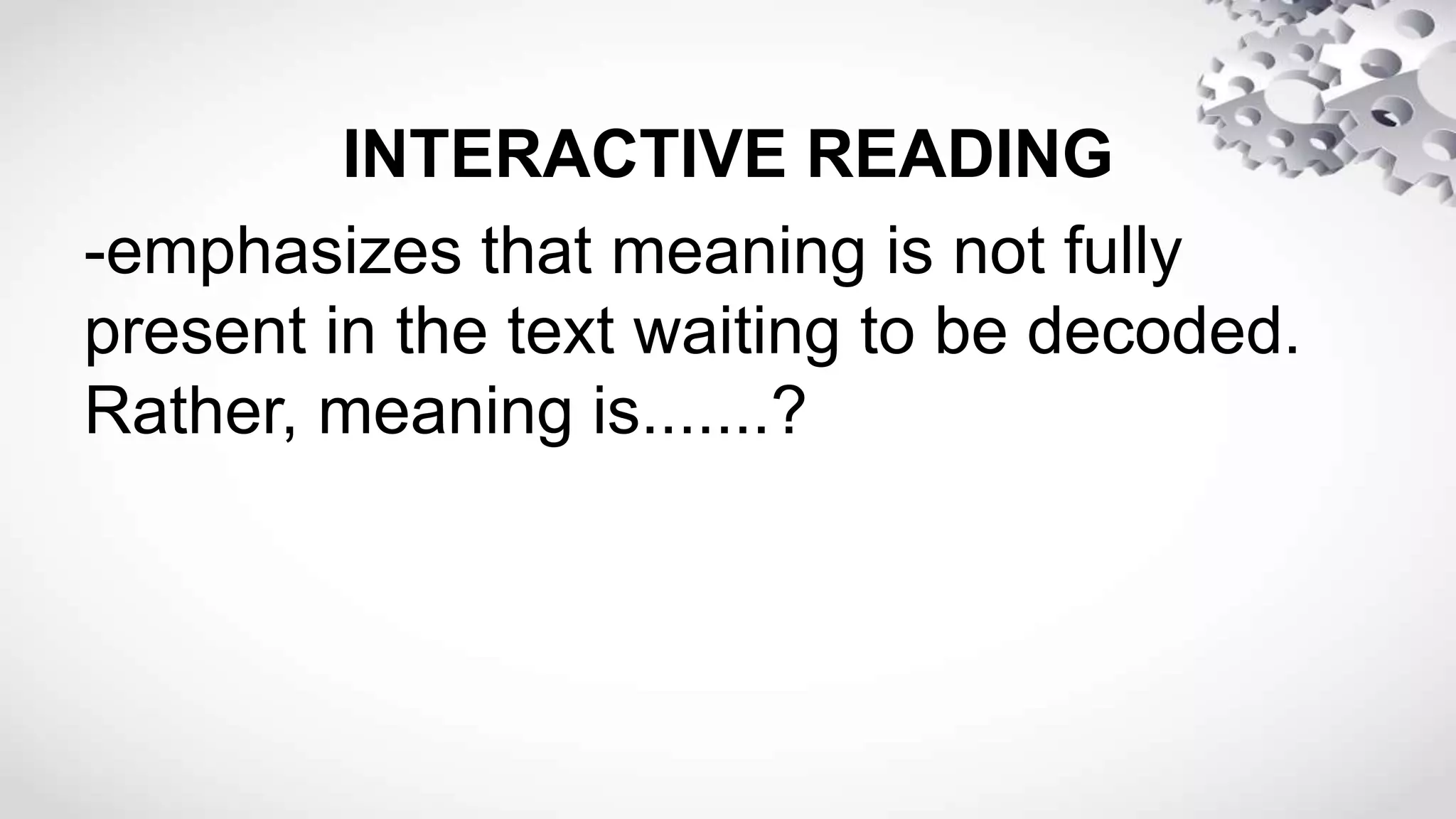 INTERACTIVE READING
-emphasizes that meaning is not fully
present in the text waiting to be decoded.
Rather, meaning is.......?
 