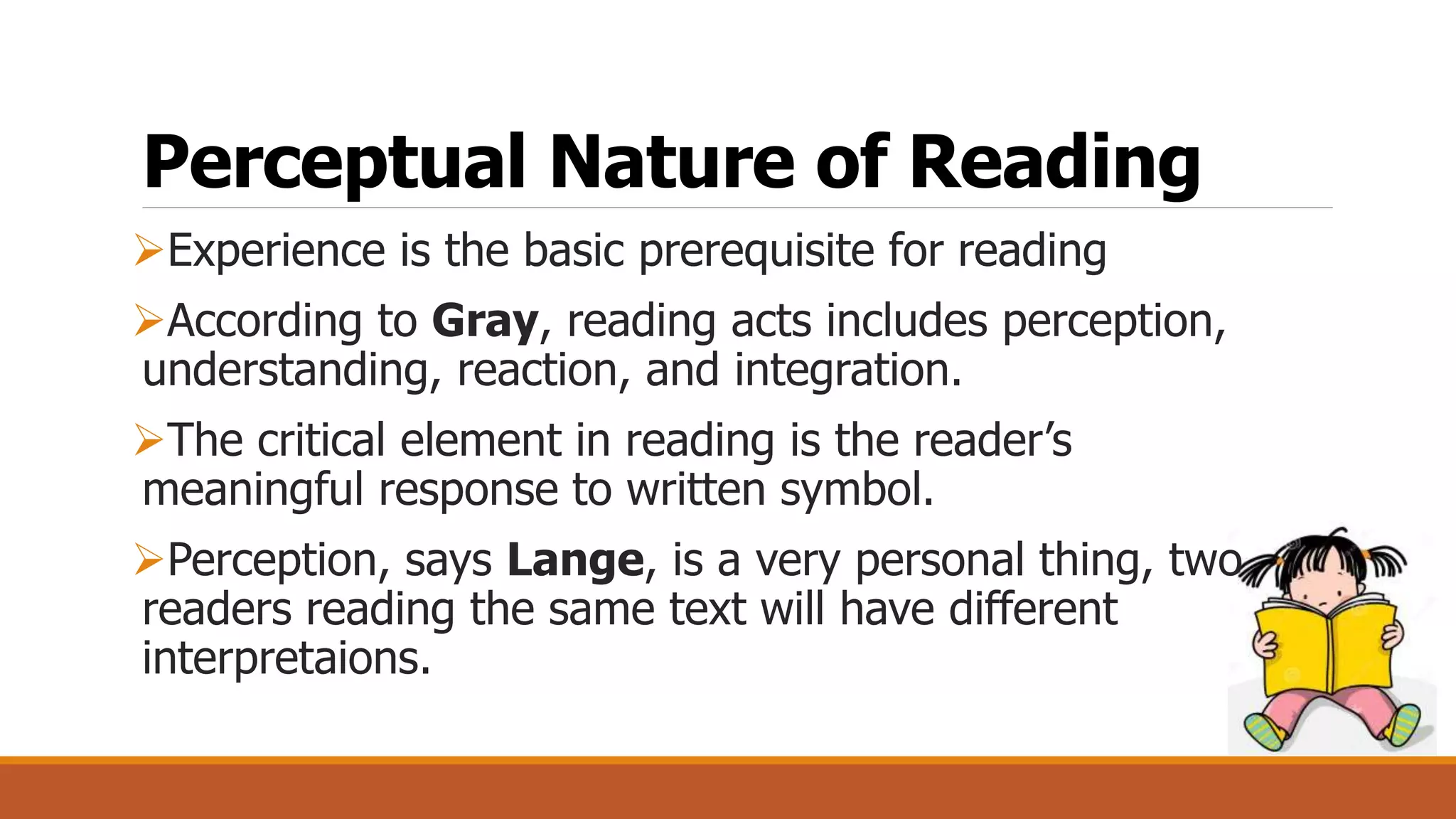 Perceptual Nature of Reading
Experience is the basic prerequisite for reading
According to Gray, reading acts includes perception,
understanding, reaction, and integration.
The critical element in reading is the reader’s
meaningful response to written symbol.
Perception, says Lange, is a very personal thing, two
readers reading the same text will have different
interpretaions.
 