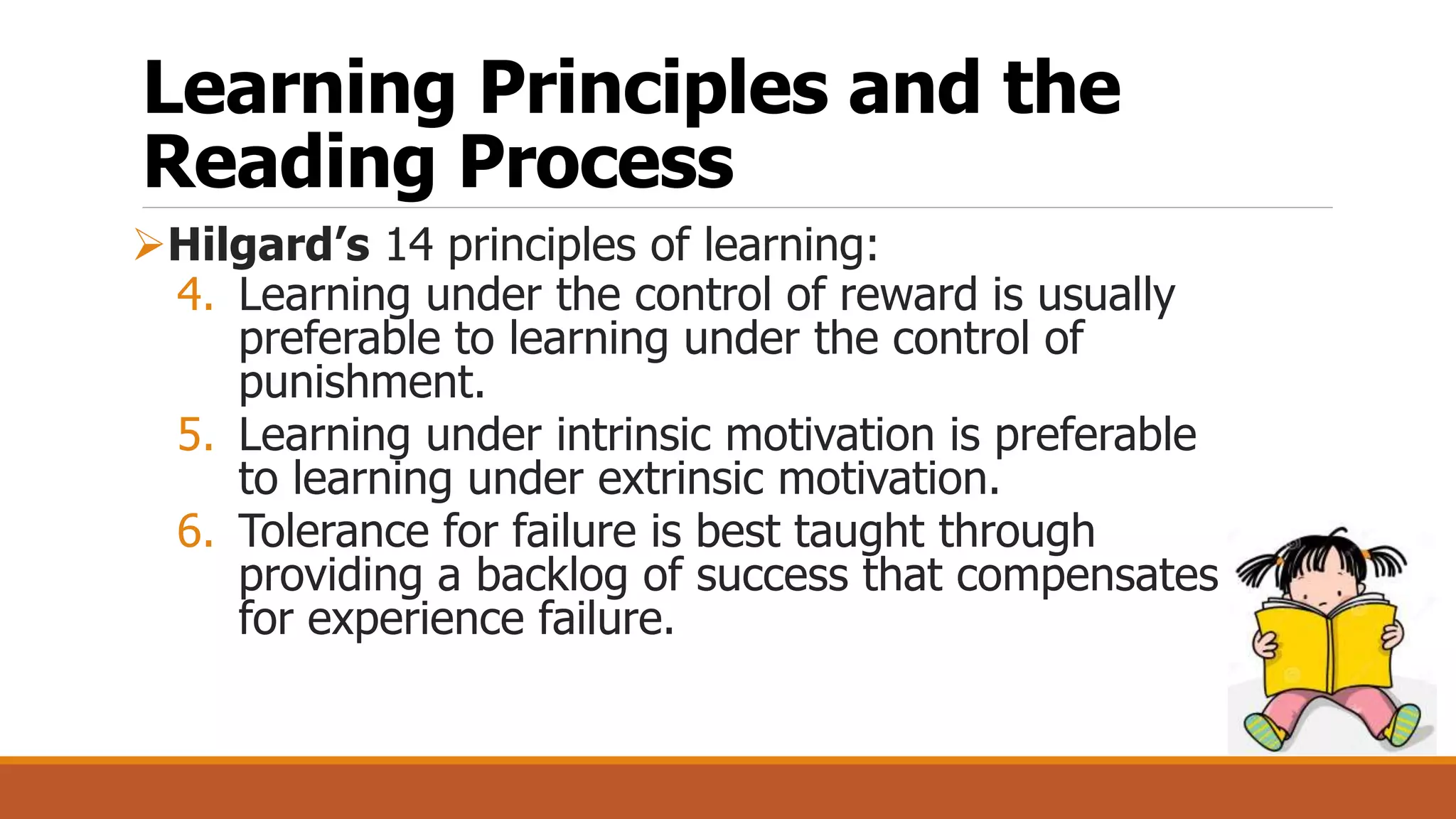 Learning Principles and the
Reading Process
Hilgard’s 14 principles of learning:
4. Learning under the control of reward is usually
preferable to learning under the control of
punishment.
5. Learning under intrinsic motivation is preferable
to learning under extrinsic motivation.
6. Tolerance for failure is best taught through
providing a backlog of success that compensates
for experience failure.
 