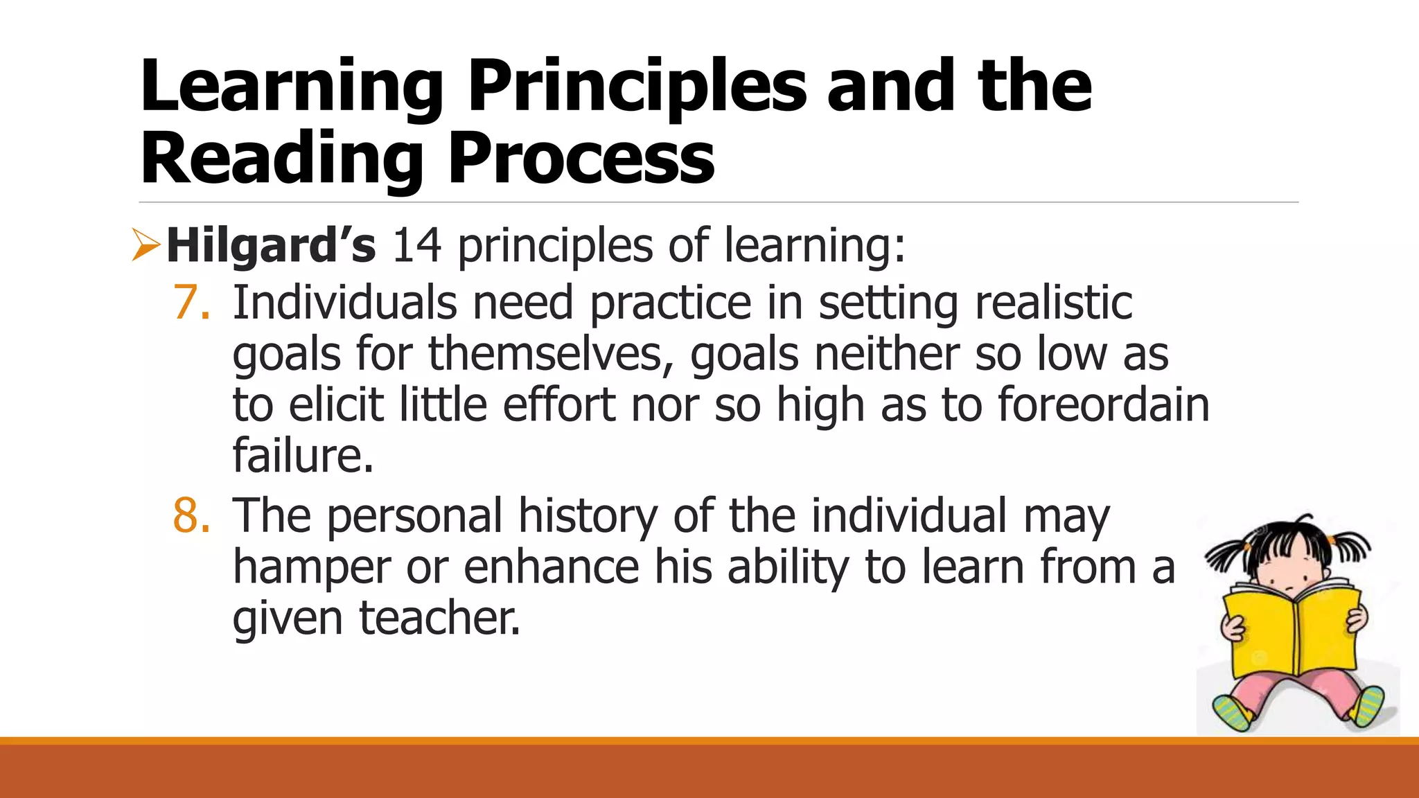 Learning Principles and the
Reading Process
Hilgard’s 14 principles of learning:
7. Individuals need practice in setting realistic
goals for themselves, goals neither so low as
to elicit little effort nor so high as to foreordain
failure.
8. The personal history of the individual may
hamper or enhance his ability to learn from a
given teacher.
 