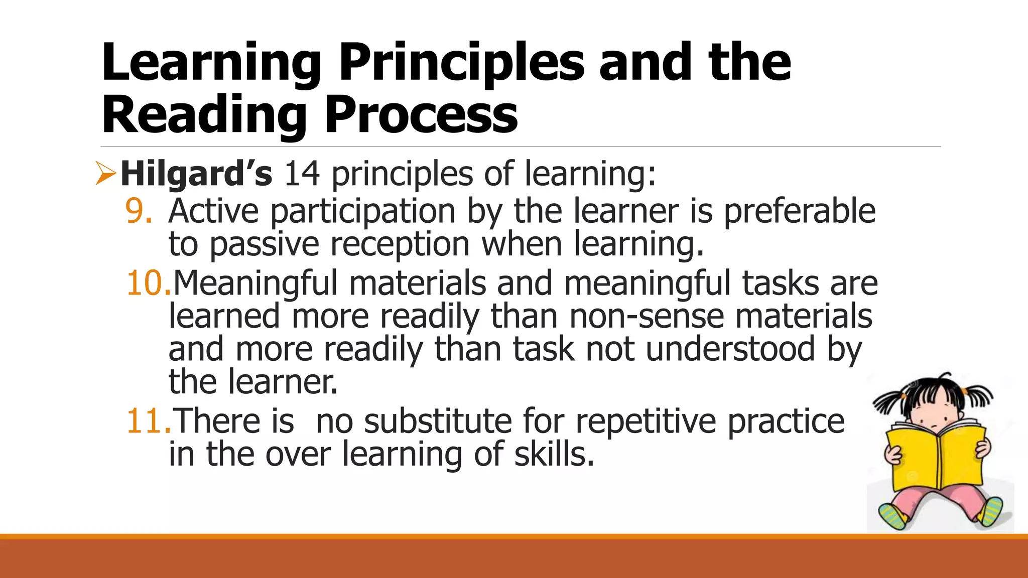 Learning Principles and the
Reading Process
Hilgard’s 14 principles of learning:
9. Active participation by the learner is preferable
to passive reception when learning.
10.Meaningful materials and meaningful tasks are
learned more readily than non-sense materials
and more readily than task not understood by
the learner.
11.There is no substitute for repetitive practice
in the over learning of skills.
 