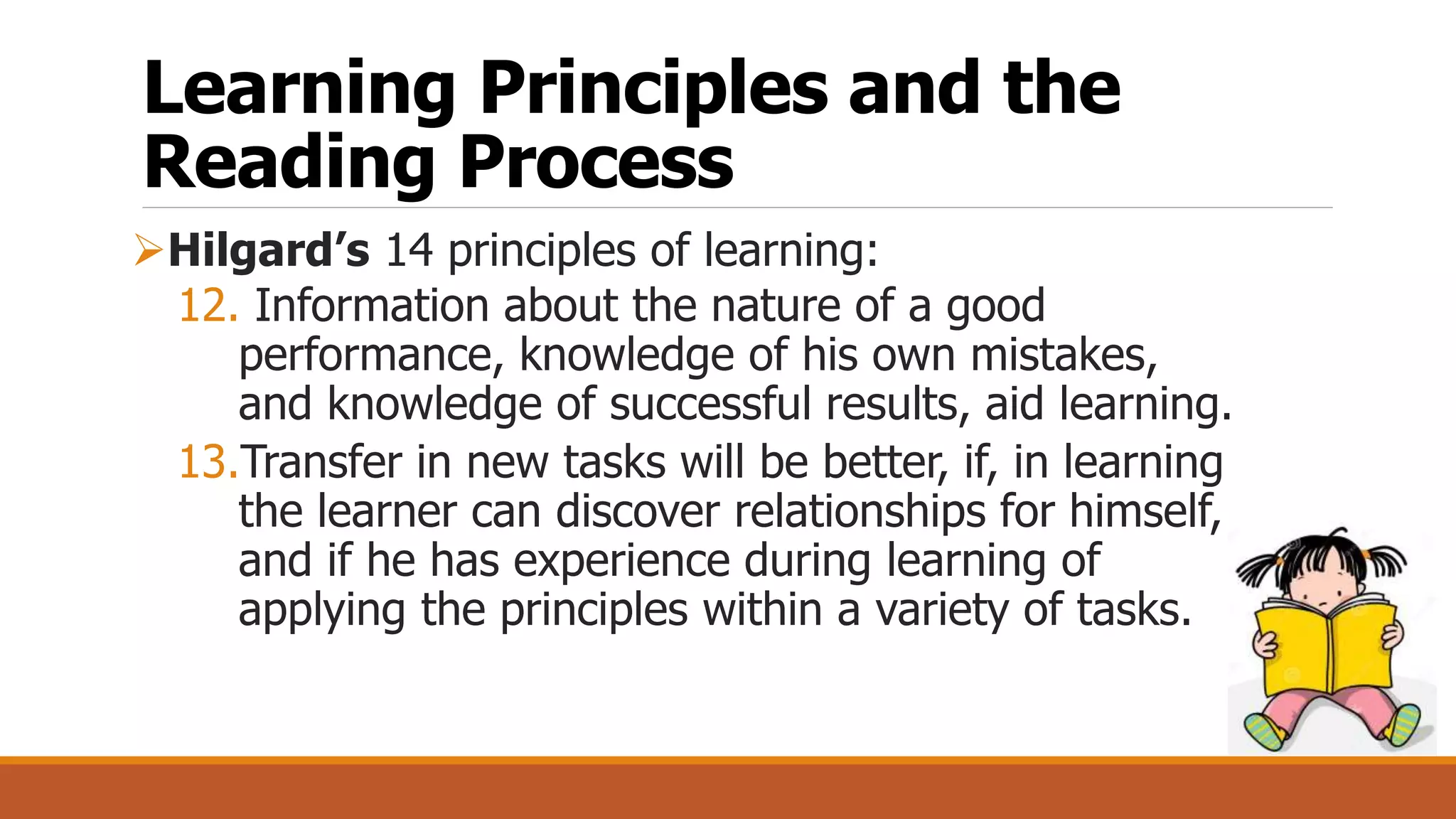 Learning Principles and the
Reading Process
Hilgard’s 14 principles of learning:
12. Information about the nature of a good
performance, knowledge of his own mistakes,
and knowledge of successful results, aid learning.
13.Transfer in new tasks will be better, if, in learning
the learner can discover relationships for himself,
and if he has experience during learning of
applying the principles within a variety of tasks.
 