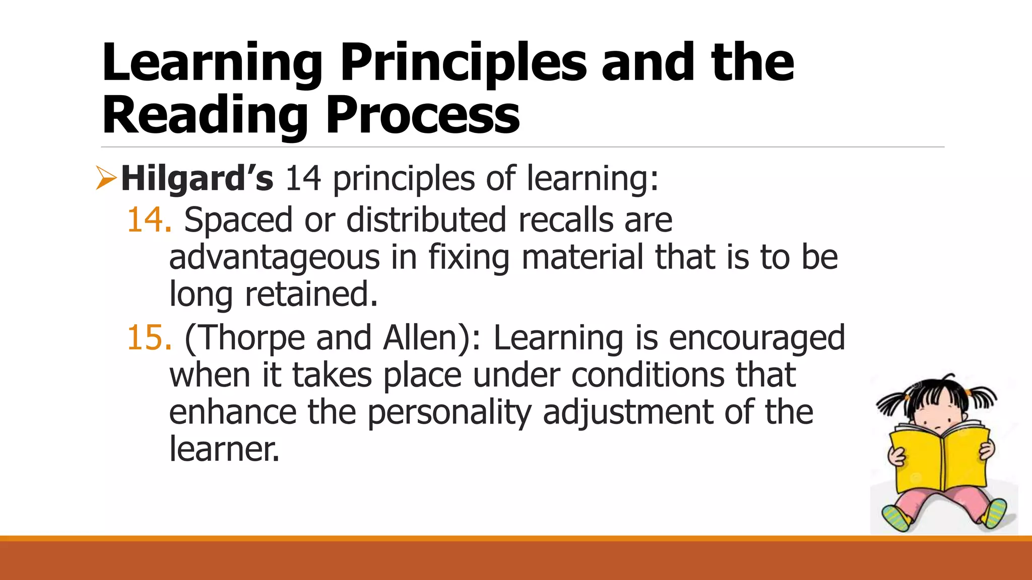 Learning Principles and the
Reading Process
Hilgard’s 14 principles of learning:
14. Spaced or distributed recalls are
advantageous in fixing material that is to be
long retained.
15. (Thorpe and Allen): Learning is encouraged
when it takes place under conditions that
enhance the personality adjustment of the
learner.
 